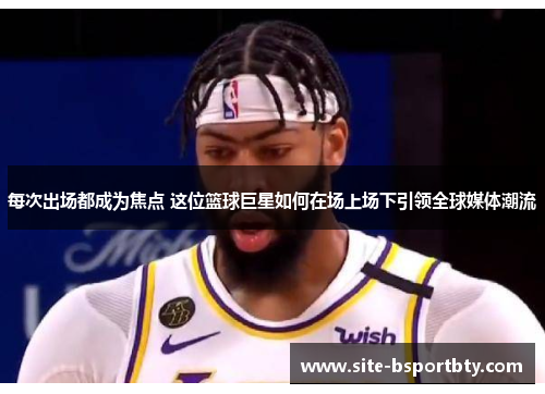 每次出场都成为焦点 这位篮球巨星如何在场上场下引领全球媒体潮流