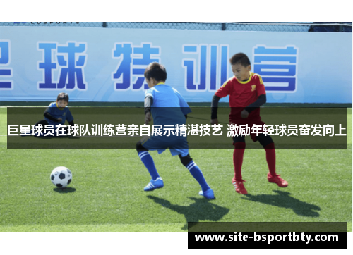 巨星球员在球队训练营亲自展示精湛技艺 激励年轻球员奋发向上