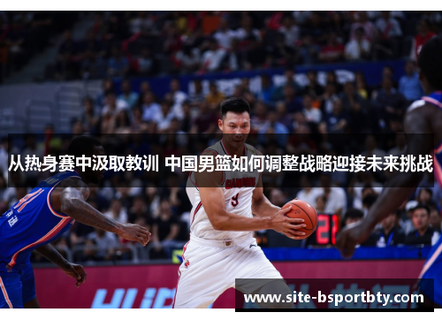 从热身赛中汲取教训 中国男篮如何调整战略迎接未来挑战