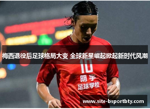 梅西退役后足球格局大变 全球新星崛起掀起新时代风潮