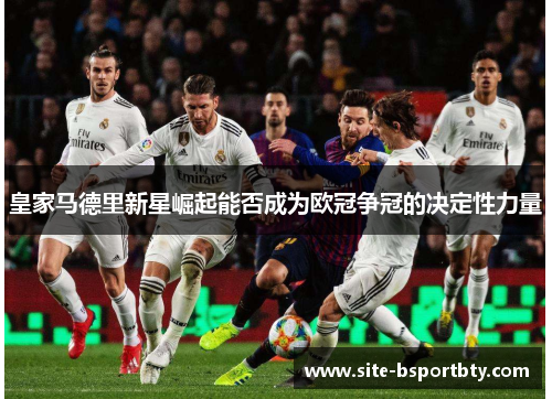 皇家马德里新星崛起能否成为欧冠争冠的决定性力量