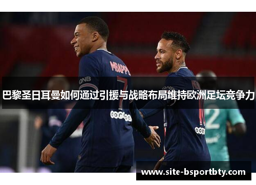 巴黎圣日耳曼如何通过引援与战略布局维持欧洲足坛竞争力
