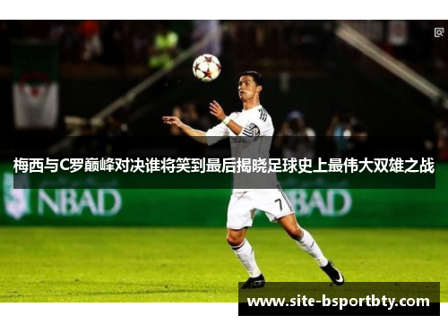 梅西与C罗巅峰对决谁将笑到最后揭晓足球史上最伟大双雄之战