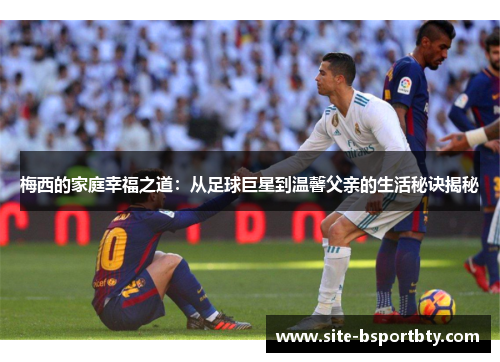 梅西的家庭幸福之道：从足球巨星到温馨父亲的生活秘诀揭秘