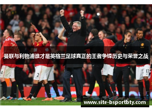 曼联与利物浦谁才是英格兰足球真正的王者争锋历史与荣誉之战
