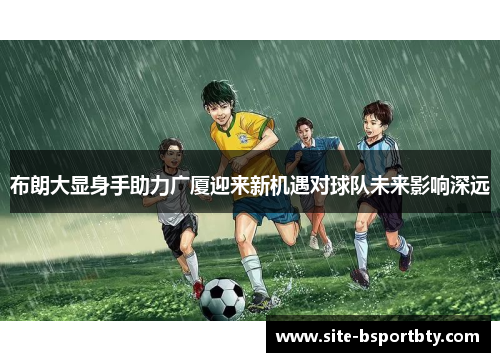 布朗大显身手助力广厦迎来新机遇对球队未来影响深远