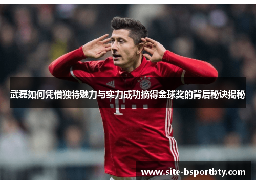 武磊如何凭借独特魅力与实力成功摘得金球奖的背后秘诀揭秘