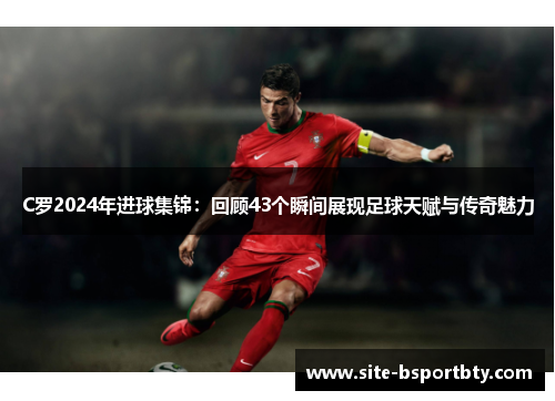 C罗2024年进球集锦：回顾43个瞬间展现足球天赋与传奇魅力