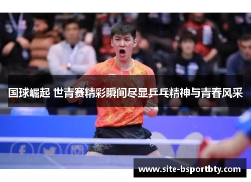 国球崛起 世青赛精彩瞬间尽显乒乓精神与青春风采