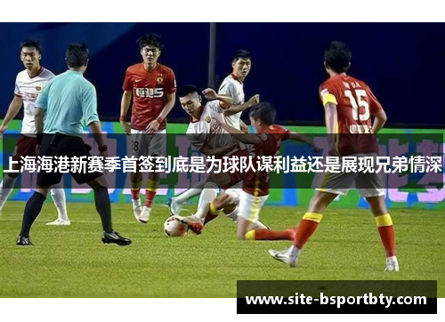 上海海港新赛季首签到底是为球队谋利益还是展现兄弟情深